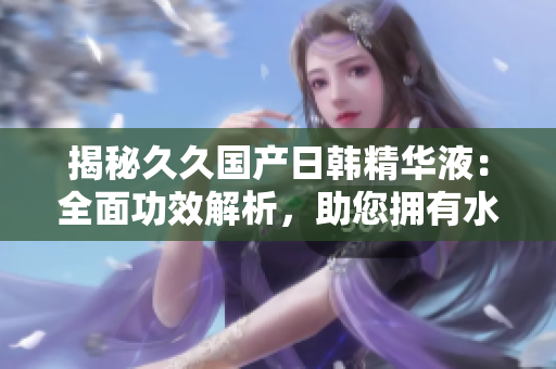 揭秘久久國(guó)產(chǎn)日韓精華液：全面功效解析，助您擁有水嫩肌膚