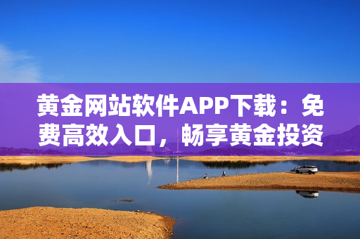 黃金網(wǎng)站軟件APP下載：免費(fèi)高效入口，暢享黃金投資之旅