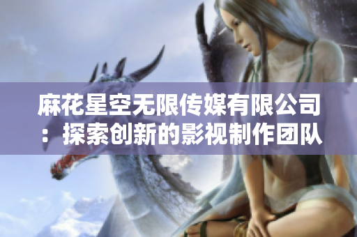 麻花星空無限傳媒有限公司：探索創(chuàng)新的影視制作團(tuán)隊(duì)