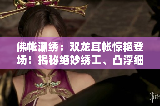 佛帳潮繡：雙龍耳帳驚艷登場！揭秘絕妙繡工、凸浮細(xì)節(jié)，盡現(xiàn)華麗精彩片段！