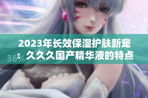 2023年長效保濕護膚新寵：久久久國產精華液的特點揭秘！