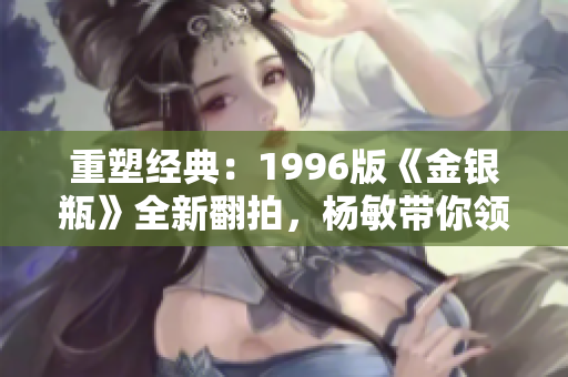重塑經典：1996版《金銀瓶》全新翻拍，楊敏帶你領略古典情感的深度與魅力！