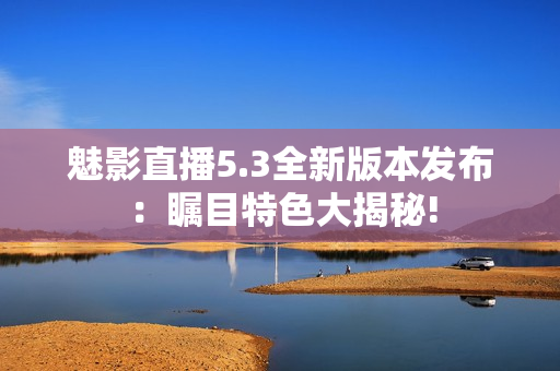 魅影直播5.3全新版本發(fā)布：矚目特色大揭秘!