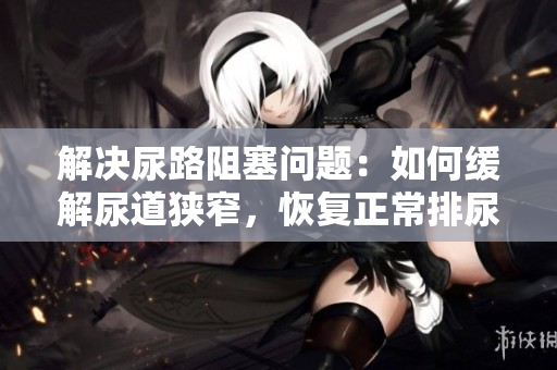 解決尿路阻塞問題：如何緩解尿道狹窄，恢復(fù)正常排尿