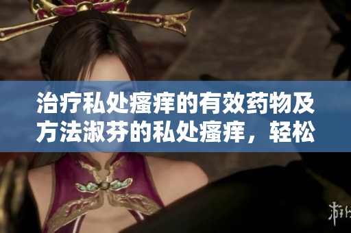治療私處瘙癢的有效藥物及方法淑芬的私處瘙癢，輕松告別！