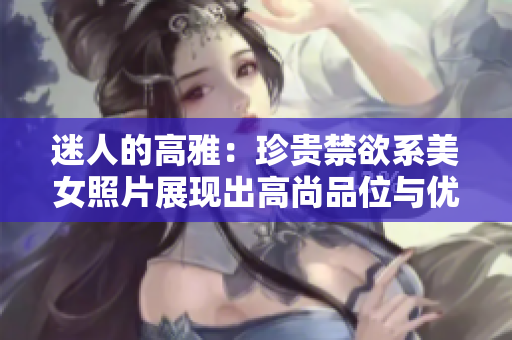 迷人的高雅：珍貴禁欲系美女照片展現(xiàn)出高尚品位與優(yōu)雅魅力