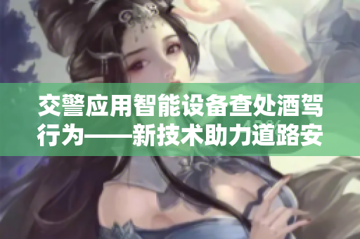 交警應(yīng)用智能設(shè)備查處酒駕行為——新技術(shù)助力道路安全