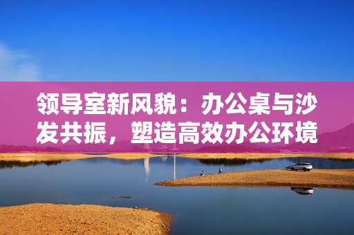 領(lǐng)導(dǎo)室新風(fēng)貌：辦公桌與沙發(fā)共振，塑造高效辦公環(huán)境