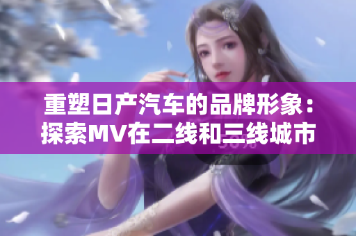 重塑日產(chǎn)汽車的品牌形象：探索MV在二線和三線城市的影響力