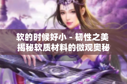 軟的時(shí)候好小 - 韌性之美 揭秘軟質(zhì)材料的微觀奧秘