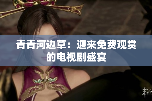 青青河邊草：迎來(lái)免費(fèi)觀賞的電視劇盛宴