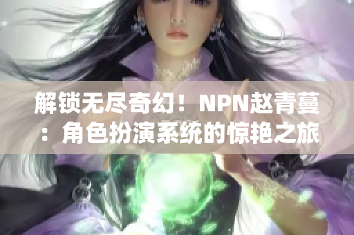 解鎖無盡奇幻！NPN趙青蔓：角色扮演系統(tǒng)的驚艷之旅