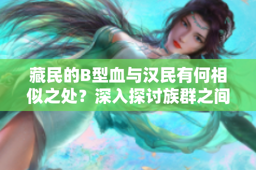 藏民的B型血與漢民有何相似之處？深入探討族群之間的遺傳差異及文化融合