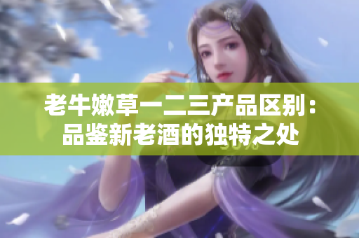 老牛嫩草一二三產(chǎn)品區(qū)別：品鑒新老酒的獨(dú)特之處