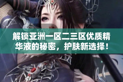 解鎖亞洲一區(qū)二三區(qū)優(yōu)質(zhì)精華液的秘密，護(hù)膚新選擇！