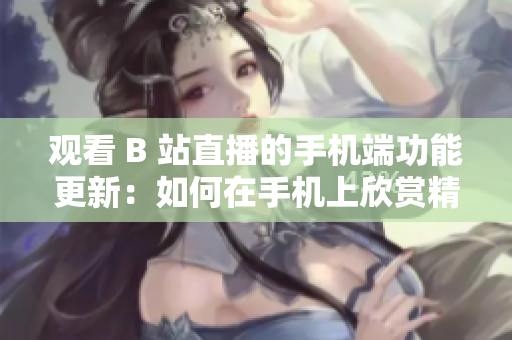 觀看 B 站直播的手機(jī)端功能更新：如何在手機(jī)上欣賞精彩直播？