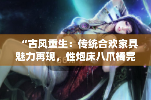 “古風(fēng)重生：傳統(tǒng)合歡家具魅力再現(xiàn)，性炮床八爪椅完美結(jié)合煥發(fā)新生”