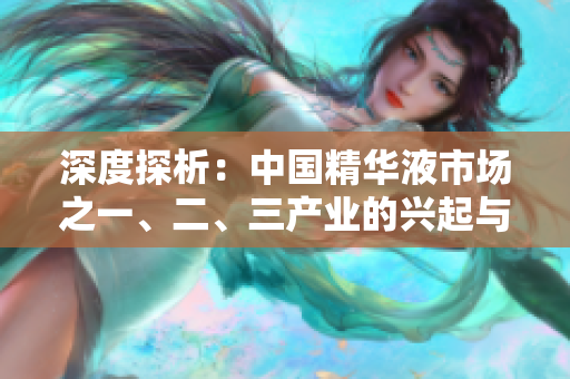 深度探析：中國精華液市場之一、二、三產(chǎn)業(yè)的興起與演變
