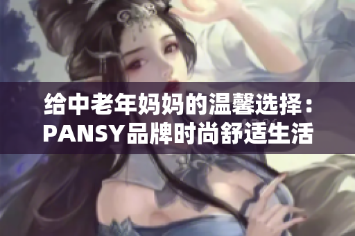 給中老年媽媽的溫馨選擇：PANSY品牌時尚舒適生活服飾推薦