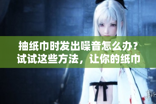 抽紙巾時(shí)發(fā)出噪音怎么辦？試試這些方法，讓你的紙巾盒變得更安靜