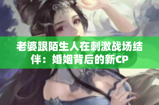 老婆跟陌生人在刺激戰(zhàn)場(chǎng)結(jié)伴：婚姻背后的新CP