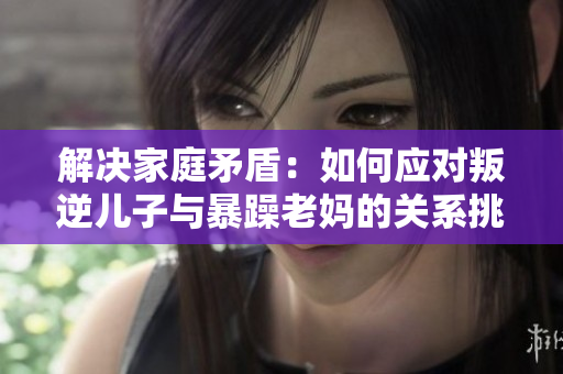 解決家庭矛盾：如何應(yīng)對(duì)叛逆兒子與暴躁老媽的關(guān)系挑戰(zhàn)