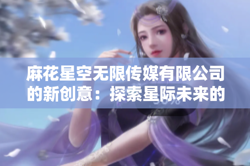 麻花星空無限傳媒有限公司的新創(chuàng)意：探索星際未來的多元傳媒奇跡