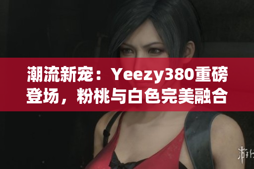 潮流新寵：Yeezy380重磅登場，粉桃與白色完美融合！