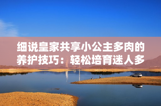細(xì)說皇家共享小公主多肉的養(yǎng)護(hù)技巧：輕松培育迷人多肉植物