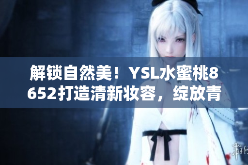 解鎖自然美！YSL水蜜桃8652打造清新妝容，綻放青春光彩