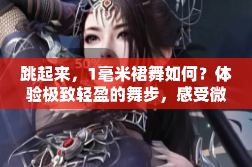 跳起來，1毫米裙舞如何？體驗(yàn)極致輕盈的舞步，感受微風(fēng)拂過的美妙。