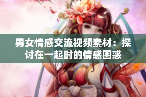男女情感交流視頻素材：探討在一起時(shí)的情感困惑