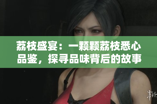 荔枝盛宴：一顆顆荔枝悉心品鑒，探尋品味背后的故事