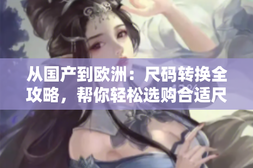 從國(guó)產(chǎn)到歐洲：尺碼轉(zhuǎn)換全攻略，幫你輕松選購(gòu)合適尺碼