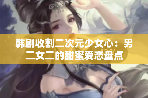 韓劇收割二次元少女心：男二女二的甜蜜愛戀盤點
