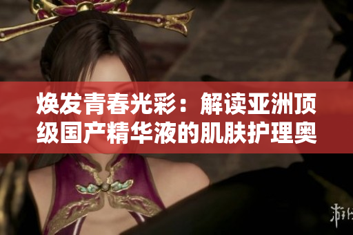 煥發(fā)青春光彩:解讀亞洲頂級國產(chǎn)精華液的肌膚護(hù)理奧秘 煥發(fā)青春光彩:解讀亞洲頂級國產(chǎn)精華液的肌膚護(hù)理奧秘