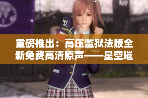 重磅推出：高壓監(jiān)獄法版全新免費(fèi)高清原聲——星空璀璨，魅力四射！