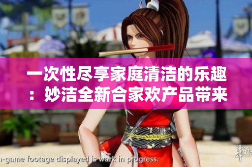 一次性盡享家庭清潔的樂趣：妙潔全新合家歡產(chǎn)品帶來的驚喜體驗