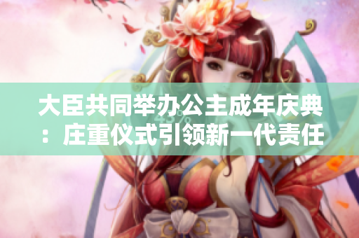大臣共同舉辦公主成年慶典：莊重儀式引領(lǐng)新一代責(zé)任使命