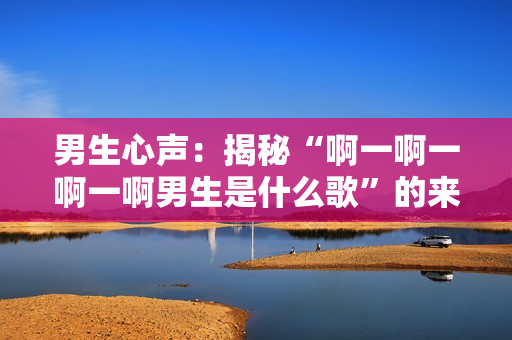 男生心聲：揭秘“啊一啊一啊一啊男生是什么歌”的來(lái)歷