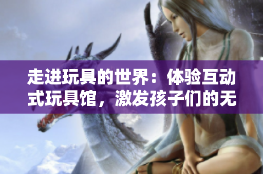 走進玩具的世界:體驗互動式玩具館,激發(fā)孩子們的無限想象力與創(chuàng)造力 走進玩具的世界:體驗互動式玩具館,激發(fā)孩子們的無限想象力與創(chuàng)造力
