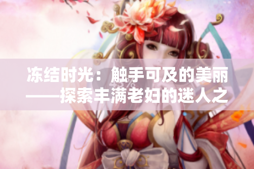 凍結(jié)時(shí)光:觸手可及的美麗——探索豐滿(mǎn)老婦的迷人之處 凍結(jié)時(shí)光:觸手可及的美麗——探索豐滿(mǎn)老婦的迷人之處