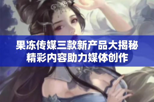 果凍傳媒三款新產(chǎn)品大揭秘精彩內(nèi)容助力媒體創(chuàng)作