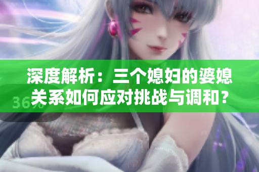 深度解析:三個媳婦的婆媳關(guān)系如何應(yīng)對挑戰(zhàn)與調(diào)和? 深度解析:三個媳婦的婆媳關(guān)系如何應(yīng)對挑戰(zhàn)與調(diào)和?