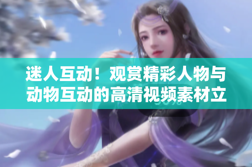 迷人互動！觀賞精彩人物與動物互動的高清視頻素材立即下載