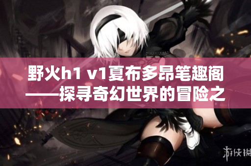 野火h1 v1夏布多昂筆趣閣——探尋奇幻世界的冒險(xiǎn)之旅