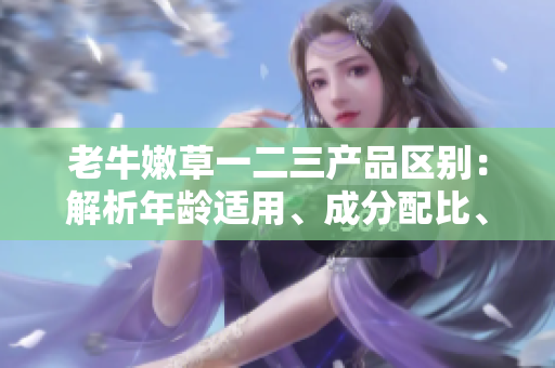 老牛嫩草一二三產(chǎn)品區(qū)別：解析年齡適用、成分配比、功效特點(diǎn)