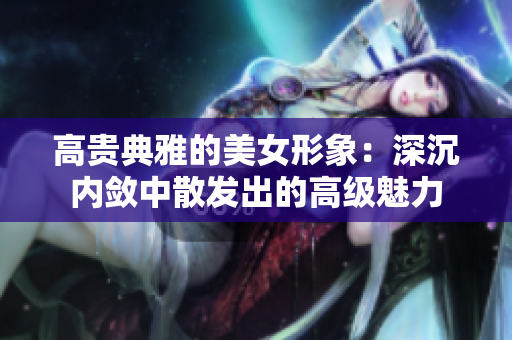 高貴典雅的美女形象：深沉內(nèi)斂中散發(fā)出的高級(jí)魅力