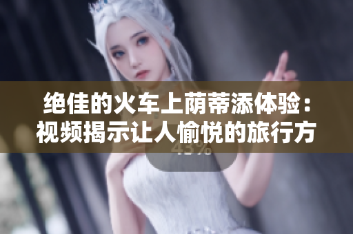 絕佳的火車上蔭蒂添體驗(yàn)：視頻揭示讓人愉悅的旅行方式