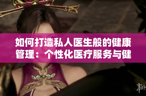 如何打造私人醫(yī)生般的健康管理：個性化醫(yī)療服務(wù)與健康顧問的重要性  